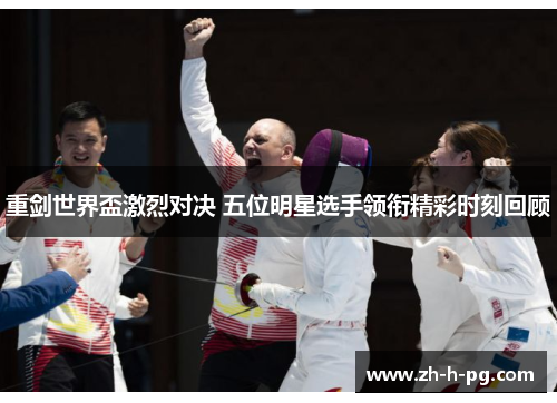 重剑世界盃激烈对决 五位明星选手领衔精彩时刻回顾 重剑世界盃激烈对决 五位明星选手领衔精彩时刻回顾