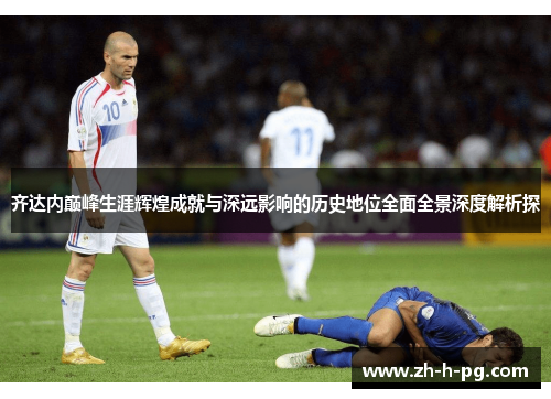 齐达内巅峰生涯辉煌成就与深远影响的历史地位全面全景深度解析探