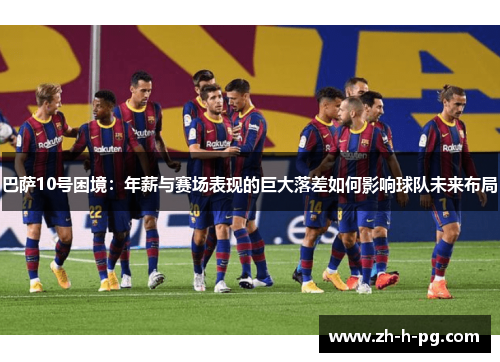 巴萨10号困境：年薪与赛场表现的巨大落差如何影响球队未来布局