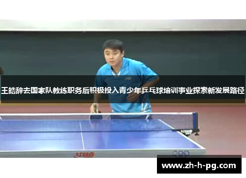 王皓辞去国家队教练职务后积极投入青少年乒乓球培训事业探索新发展路径