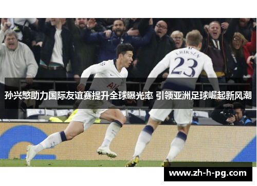 孙兴慜助力国际友谊赛提升全球曝光率 引领亚洲足球崛起新风潮