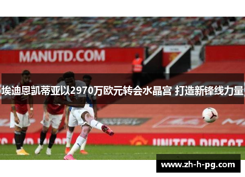 埃迪恩凯蒂亚以2970万欧元转会水晶宫 打造新锋线力量