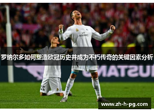 罗纳尔多如何塑造欧冠历史并成为不朽传奇的关键因素分析 罗纳尔多如何塑造欧冠历史并成为不朽传奇的关键因素分析